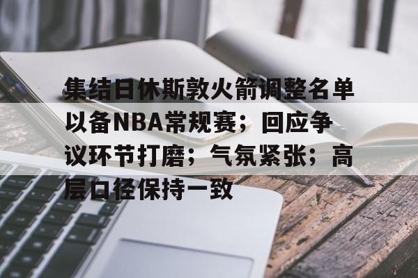 九游网页版入口-集结日休斯敦火箭调整名单以备NBA常规赛；回应争议环节打磨；气氛紧张；高层口径保持一致的简单介绍
